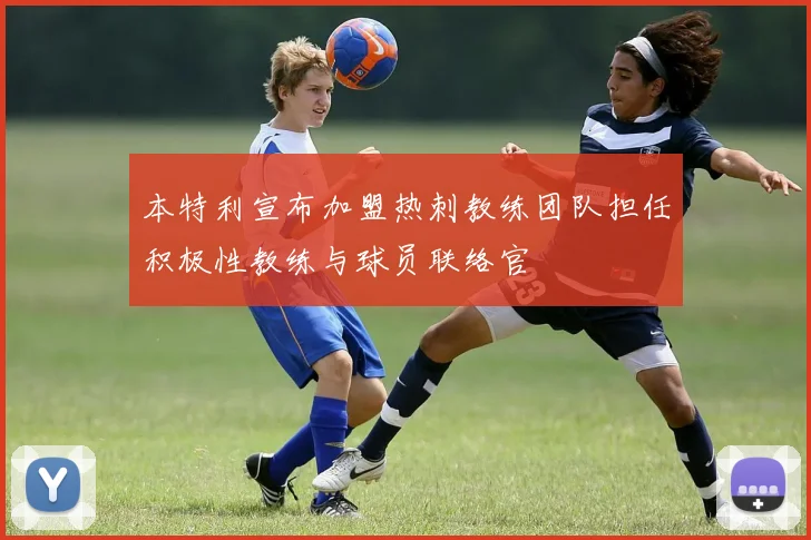 本特利宣布加盟热刺教练团队担任积极性教练与球员联络官