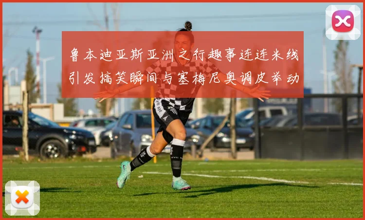鲁本迪亚斯亚洲之行趣事连连米线引发搞笑瞬间与塞梅尼奥调皮举动
