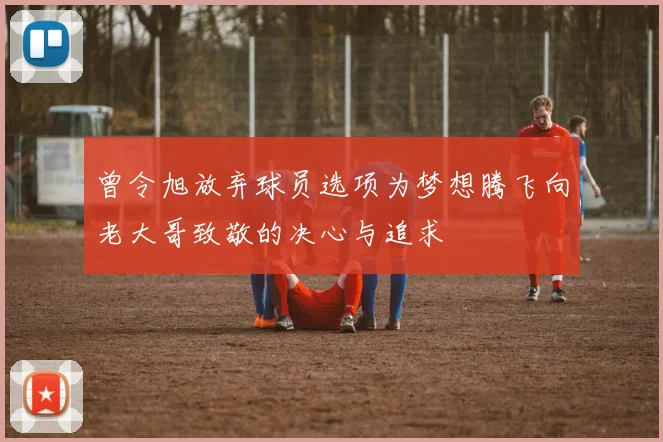 曾令旭放弃球员选项为梦想腾飞向老大哥致敬的决心与追求