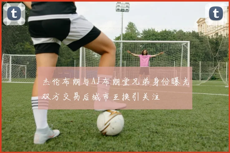 杰伦布朗与AJ布朗堂兄弟身份曝光双方交易后城市互换引关注