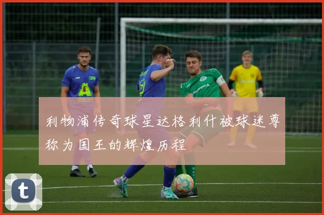 利物浦传奇球星达格利什被球迷尊称为国王的辉煌历程