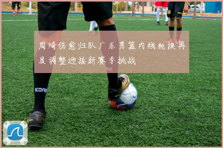 周琦伤愈归队广东男篮内线轮换再度调整迎接新赛季挑战