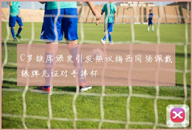 C罗缺席颁奖引发热议梅西同场佩戴银牌见证对手捧杯