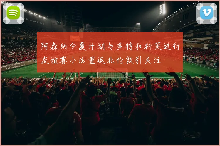 阿森纳今夏计划与多特和科莫进行友谊赛小法重返北伦敦引关注