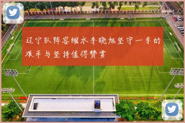 辽宁队阵容缩水李晓旭坚守一季的艰辛与坚持值得赞赏
