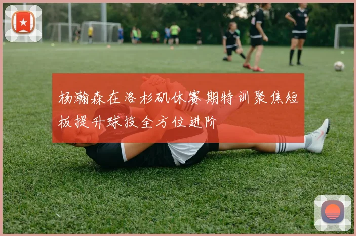 杨瀚森在洛杉矶休赛期特训聚焦短板提升球技全方位进阶