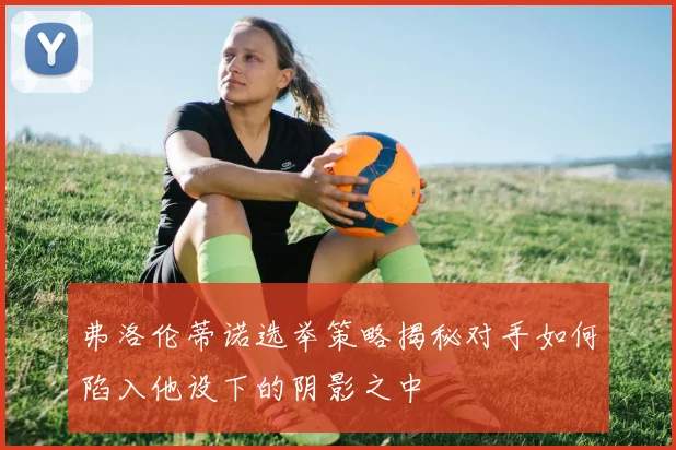 弗洛伦蒂诺选举策略揭秘对手如何陷入他设下的阴影之中