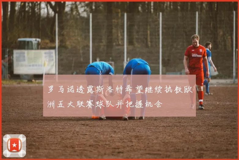 罗马诺透露斯洛特希望继续执教欧洲五大联赛球队并把握机会