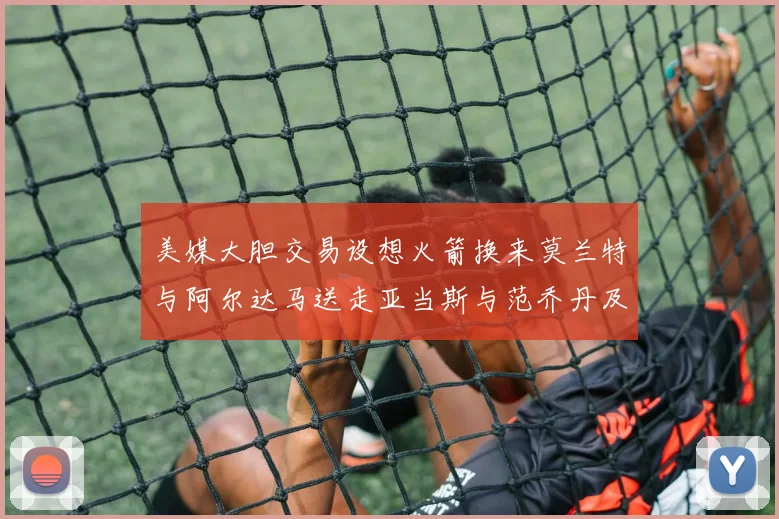 美媒大胆交易设想火箭换来莫兰特与阿尔达马送走亚当斯与范乔丹及两个选秀权
