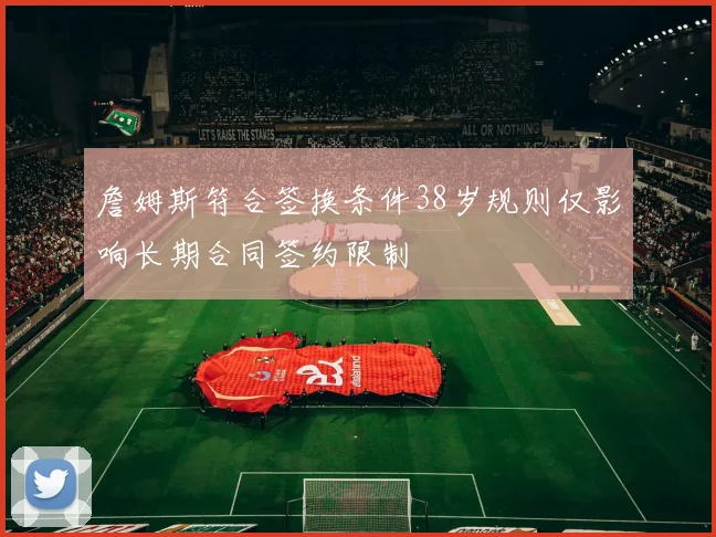 詹姆斯符合签换条件38岁规则仅影响长期合同签约限制