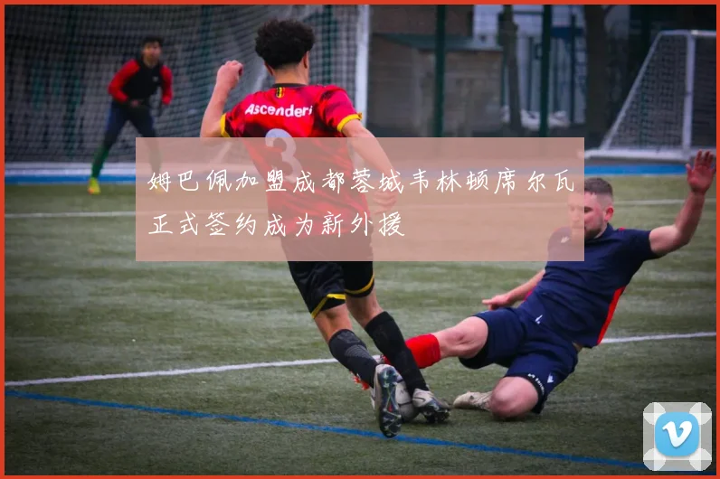 姆巴佩加盟成都蓉城韦林顿席尔瓦正式签约成为新外援