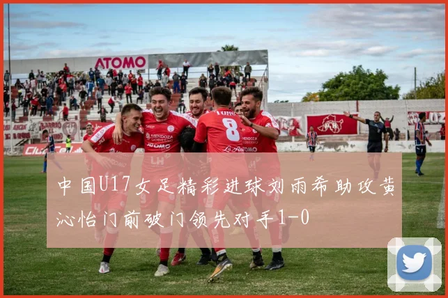 中国U17女足精彩进球刘雨希助攻黄沁怡门前破门领先对手1-0