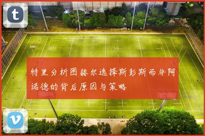特里分析图赫尔选择斯彭斯而非阿诺德的背后原因与策略