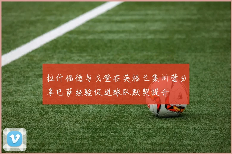 拉什福德与戈登在英格兰集训营分享巴萨经验促进球队默契提升