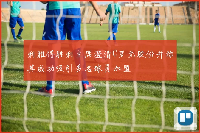 利雅得胜利主席澄清C罗无股份并称其成功吸引多名球员加盟