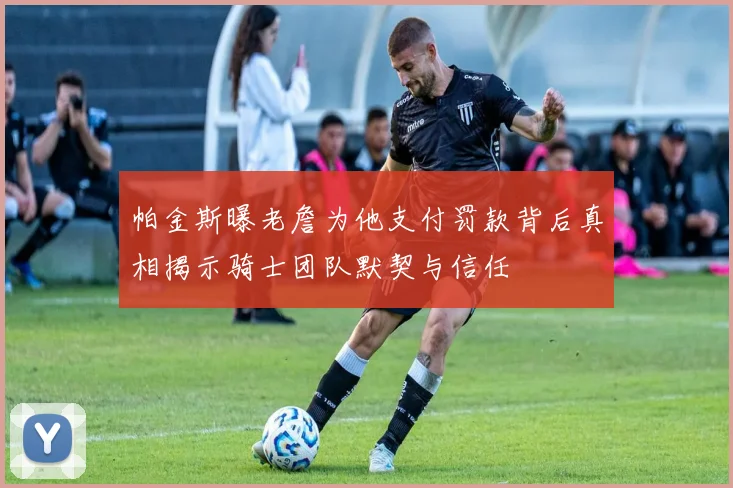 帕金斯曝老詹为他支付罚款背后真相揭示骑士团队默契与信任