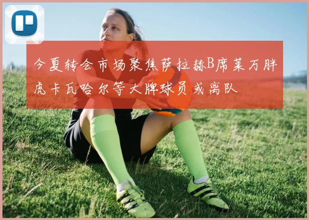 今夏转会市场聚焦萨拉赫B席莱万胖虎卡瓦哈尔等大牌球员或离队