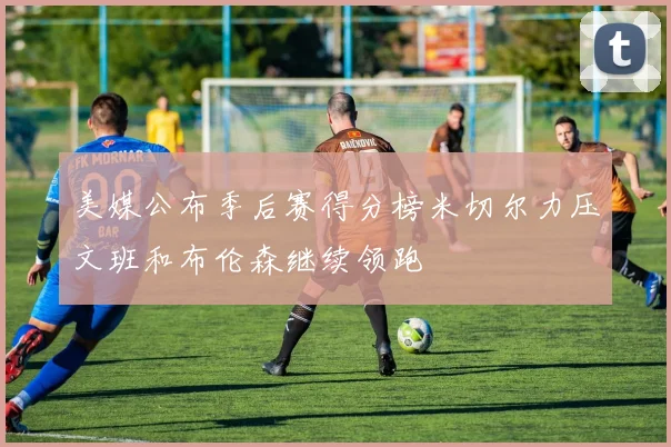 美媒公布季后赛得分榜米切尔力压文班和布伦森继续领跑