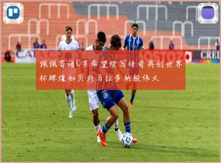 佩佩寄语C罗希望续写传奇再创世界杯辉煌如贝利马拉多纳般伟大
