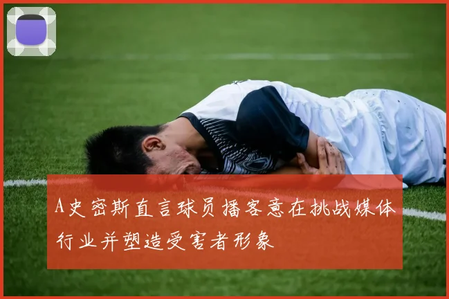 A史密斯直言球员播客意在挑战媒体行业并塑造受害者形象