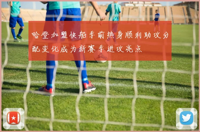 哈登加盟快船季前热身顺利助攻分配变化成为新赛季进攻亮点