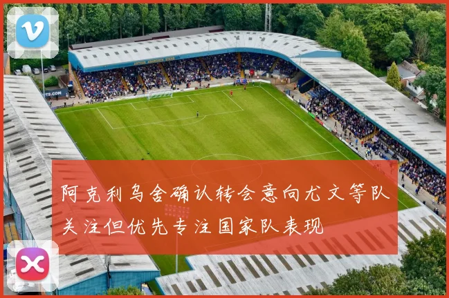阿克利乌舍确认转会意向尤文等队关注但优先专注国家队表现