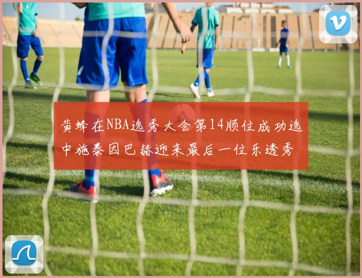 黄蜂在NBA选秀大会第14顺位成功选中施泰因巴赫迎来最后一位乐透秀