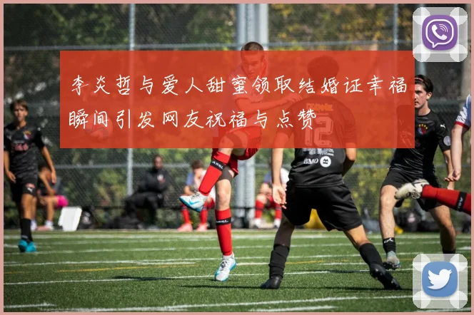 李炎哲与爱人甜蜜领取结婚证幸福瞬间引发网友祝福与点赞